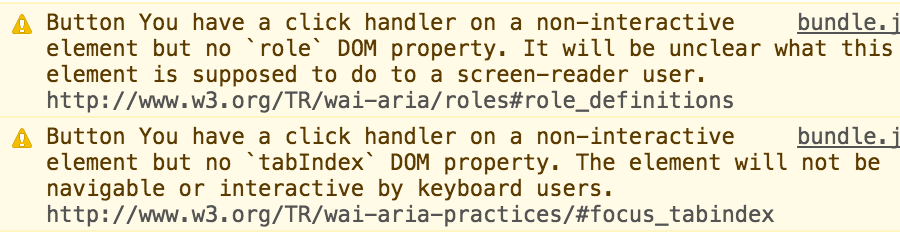 React Accessibility console warnings.
             Button You have a click handler on a non-interactive element but no `role` DOM property. It will be unclear what this element is supposed to do to a screen-reader user. http://www.w3.org/TR/wai-aria/roles#role_definitions
             Button You have a click handler on a non-interactive element but no `tabIndex` DOM property. The element will not be navigable or interactive by keyboard users. http://www.w3.org/TR/wai-aria-practices/#focus_tabindex